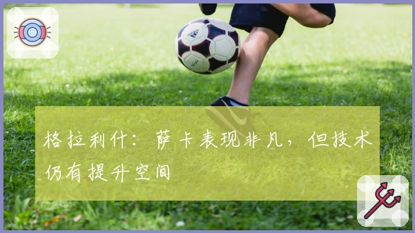 格拉利什：萨卡表现非凡，但技术仍有提升空间