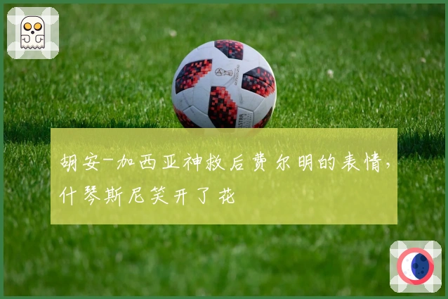 胡安-加西亚神救后费尔明的表情，什琴斯尼笑开了花