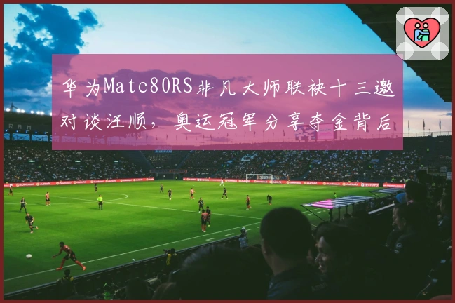 华为Mate80RS非凡大师联袂十三邀对谈汪顺，奥运冠军分享夺金背后故事