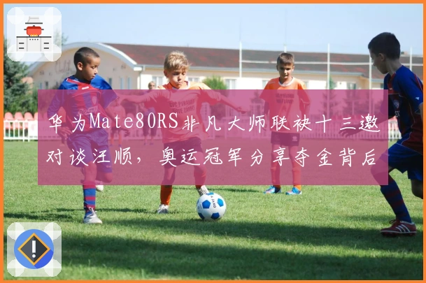 华为Mate80RS非凡大师联袂十三邀对谈汪顺，奥运冠军分享夺金背后故事