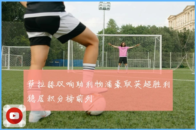 萨拉赫双响助利物浦豪取英超胜利稳居积分榜前列