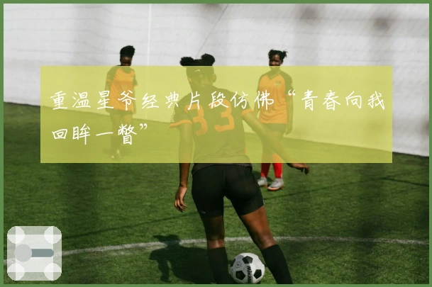 重温星爷经典片段仿佛“青春向我回眸一瞥”