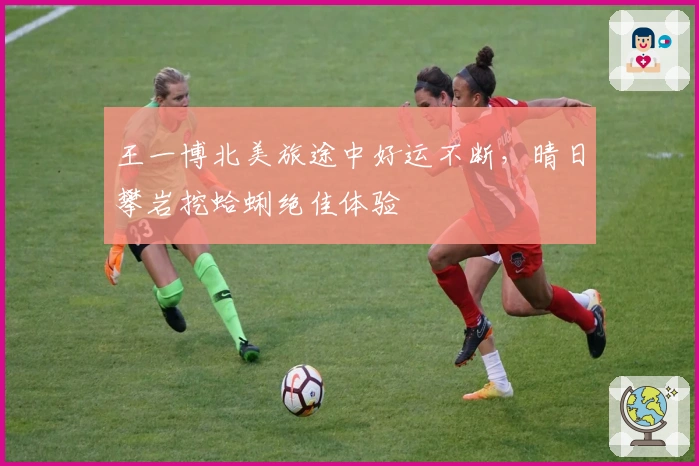 王一博北美旅途中好运不断，晴日攀岩挖蛤蜊绝佳体验